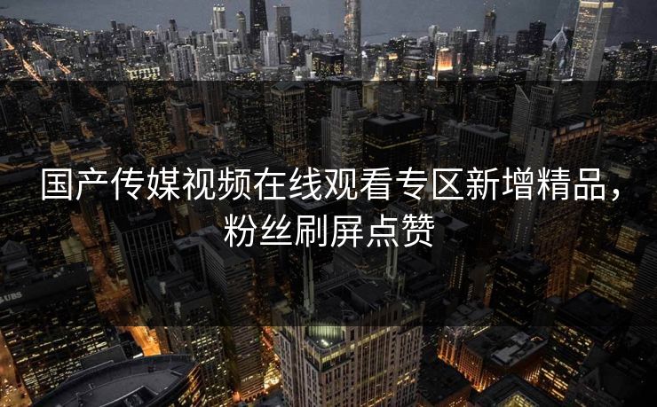 国产传媒视频在线观看专区新增精品，粉丝刷屏点赞