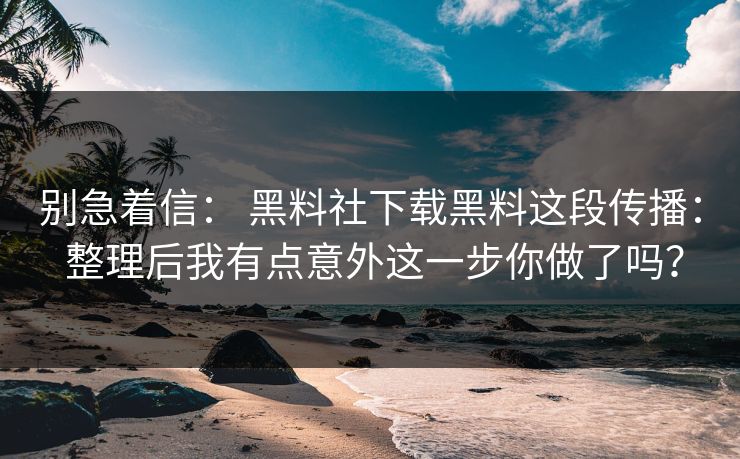 别急着信： 黑料社下载黑料这段传播： 整理后我有点意外这一步你做了吗？