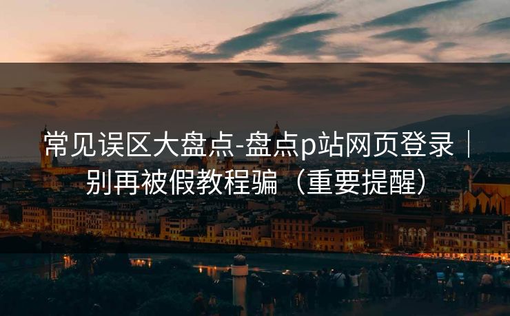 常见误区大盘点-盘点p站网页登录｜别再被假教程骗（重要提醒）