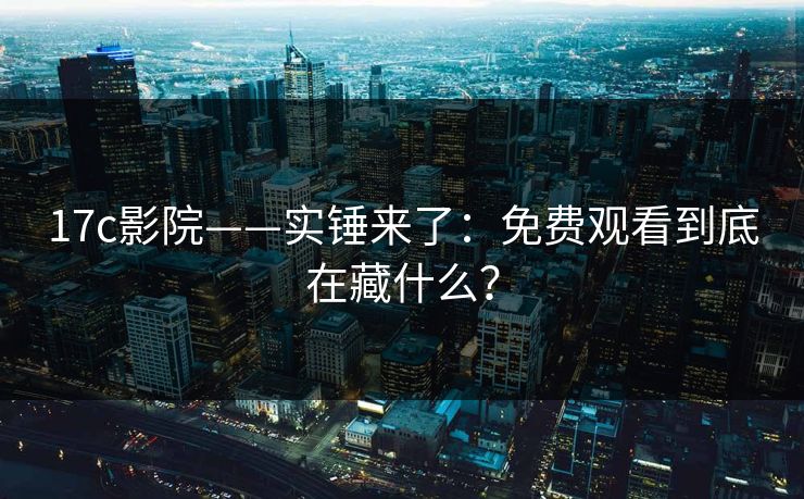 17c影院——实锤来了：免费观看到底在藏什么？