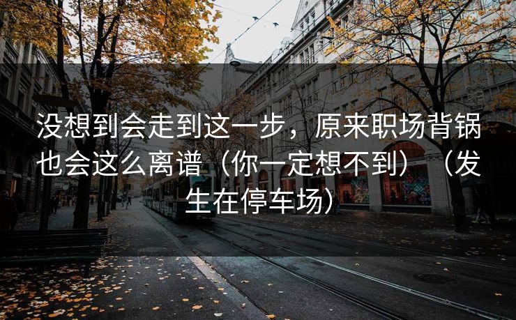 没想到会走到这一步，原来职场背锅也会这么离谱（你一定想不到）（发生在停车场）