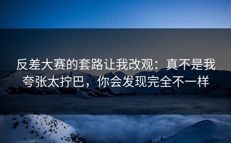 反差大赛的套路让我改观：真不是我夸张太拧巴，你会发现完全不一样