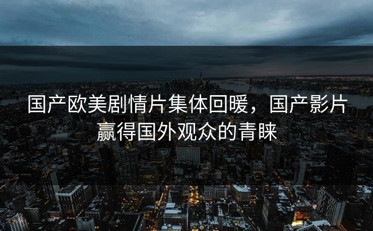 国产欧美剧情片集体回暖,国产影片赢得国外观众的青睐 国产欧美剧情片集体回暖,国产影片赢得国外观众的青睐