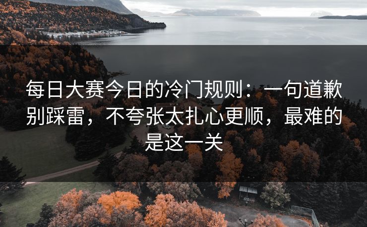 每日大赛今日的冷门规则:一句道歉别踩雷,不夸张太扎心更顺,最难的是这一关 每日大赛今日的冷门规则:一句道歉别踩雷,不夸张太扎心更顺,最难的是这一关