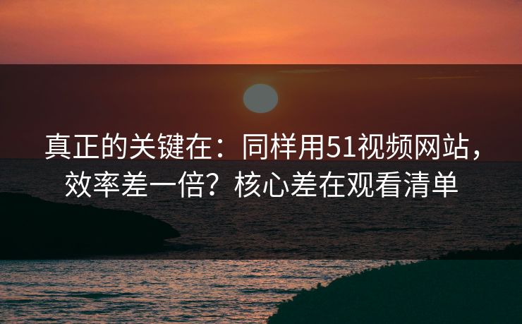 真正的关键在：同样用51视频网站，效率差一倍？核心差在观看清单