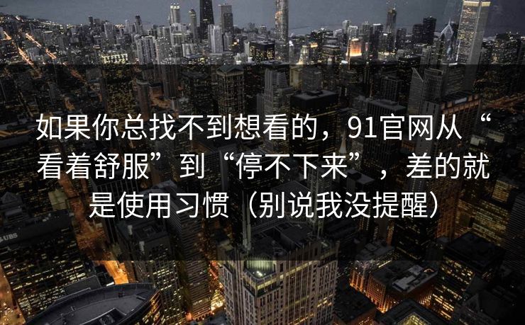 如果你总找不到想看的，91官网从“看着舒服”到“停不下来”，差的就是使用习惯（别说我没提醒）