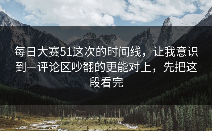 每日大赛51这次的时间线，让我意识到—评论区吵翻的更能对上，先把这段看完