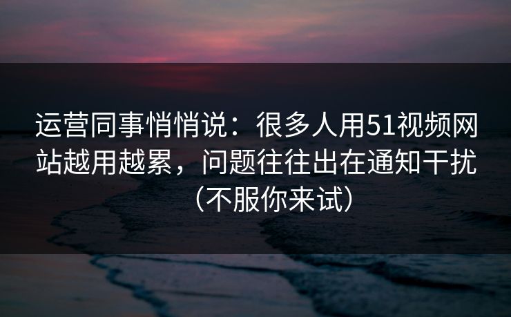 运营同事悄悄说：很多人用51视频网站越用越累，问题往往出在通知干扰（不服你来试）