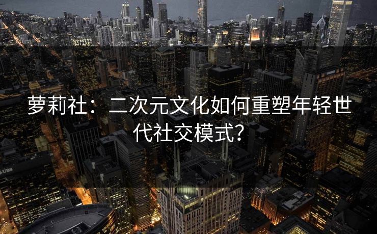 萝莉社:二次元文化如何重塑年轻世代社交模式? 萝莉社:二次元文化如何重塑年轻世代社交模式?