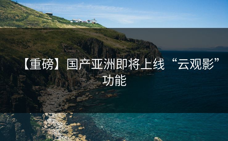 【重磅】国产亚洲即将上线“云观影”功能