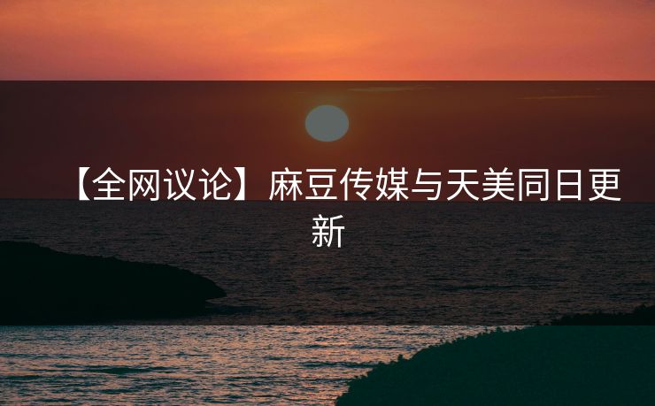 【全网议论】麻豆传媒与天美同日更新