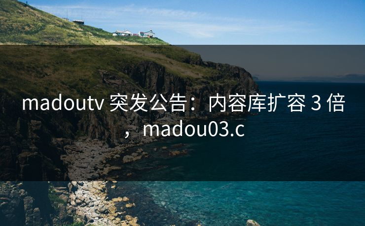 madoutv 突发公告：内容库扩容 3 倍，madou03.c