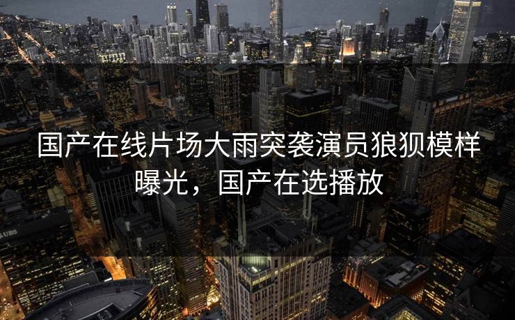 国产在线片场大雨突袭演员狼狈模样曝光，国产在选播放