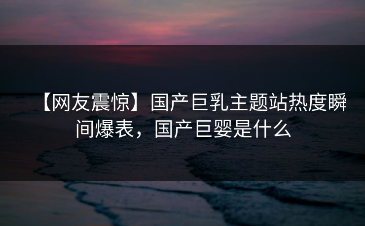 【网友震惊】国产巨乳主题站热度瞬间爆表，国产巨婴是什么