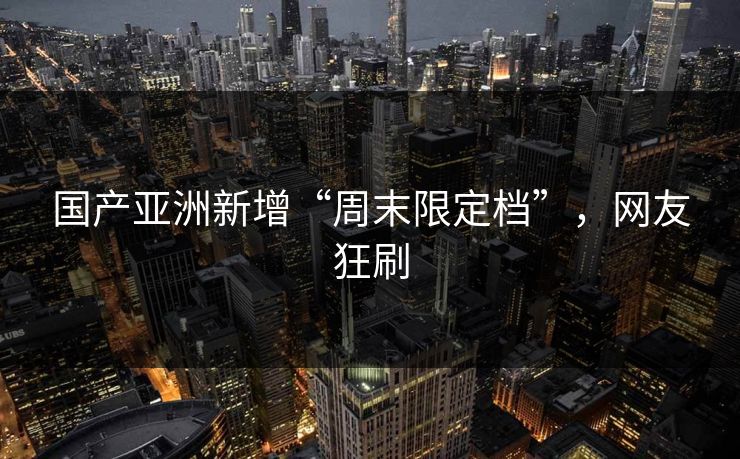 国产亚洲新增“周末限定档”,网友狂刷 国产亚洲新增“周末限定档”,网友狂刷