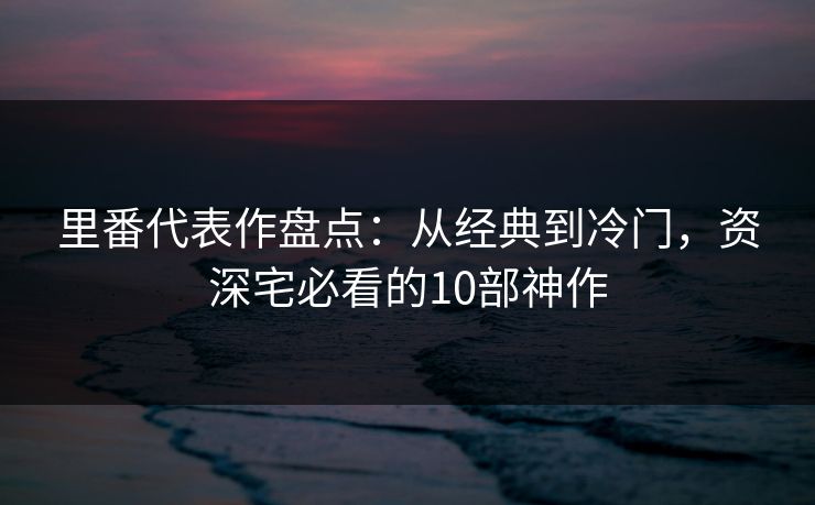 里番代表作盘点:从经典到冷门,资深宅必看的10部神作 里番代表作盘点:从经典到冷门,资深宅必看的10部神作