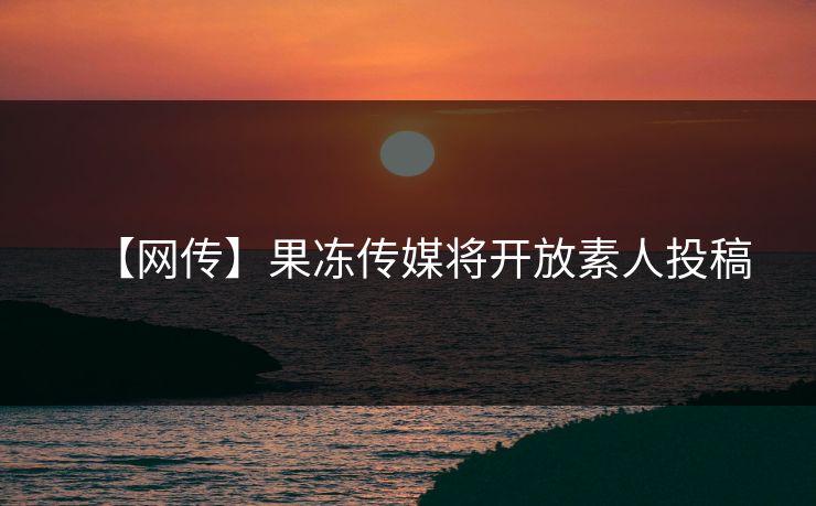 【网传】果冻传媒将开放素人投稿
