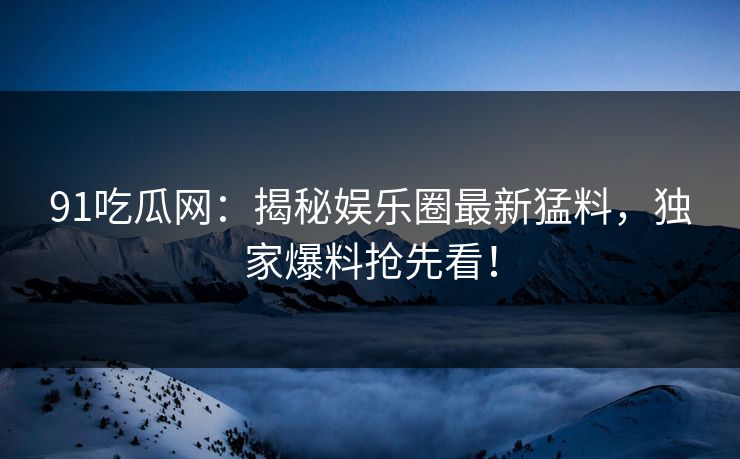 91吃瓜网：揭秘娱乐圈最新猛料，独家爆料抢先看！
