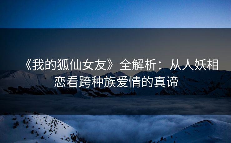 《我的狐仙女友》全解析：从人妖相恋看跨种族爱情的真谛
