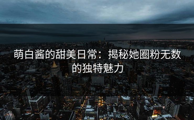 萌白酱的甜美日常：揭秘她圈粉无数的独特魅力