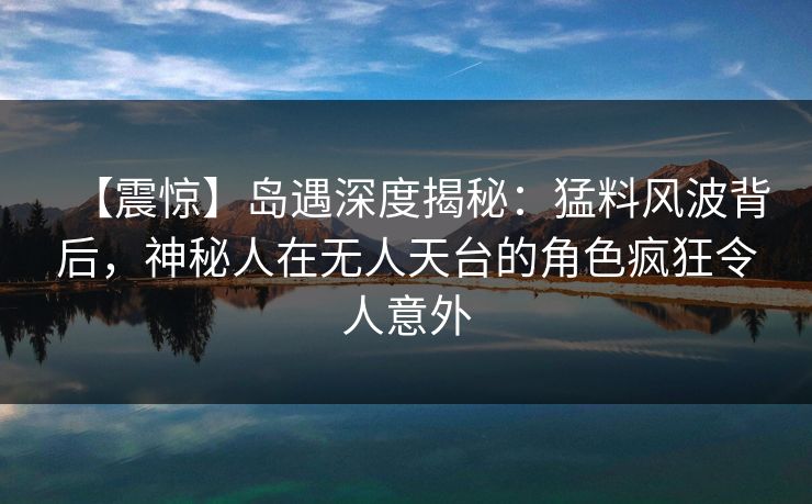 【震惊】岛遇深度揭秘：猛料风波背后，神秘人在无人天台的角色疯狂令人意外