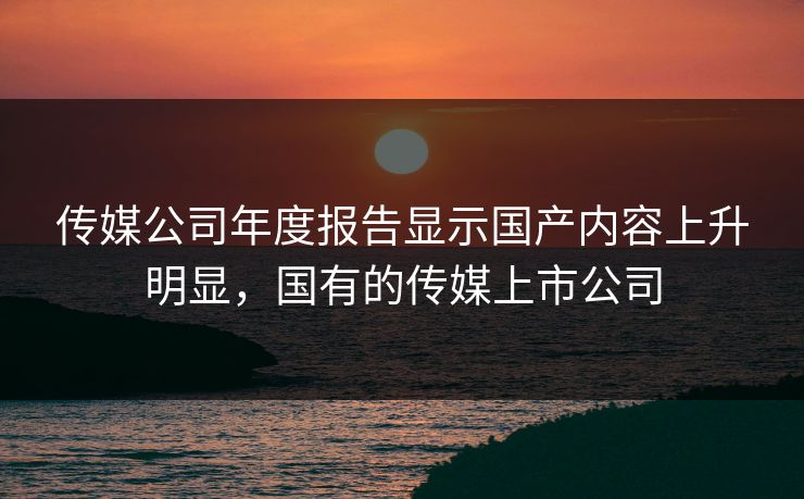 传媒公司年度报告显示国产内容上升明显，国有的传媒上市公司