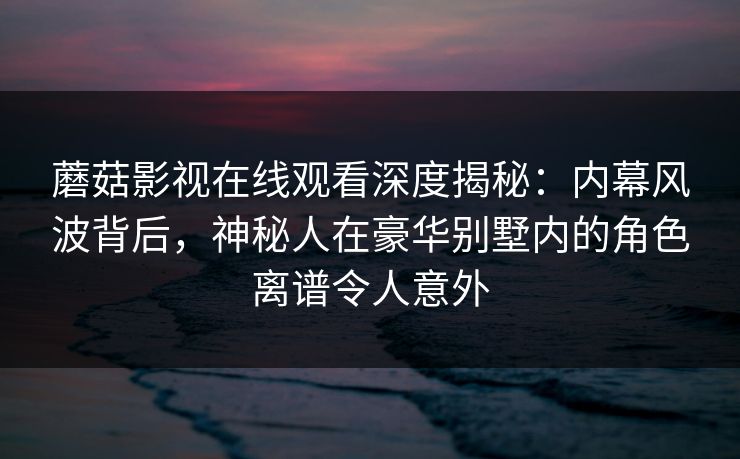 蘑菇影视在线观看深度揭秘：内幕风波背后，神秘人在豪华别墅内的角色离谱令人意外