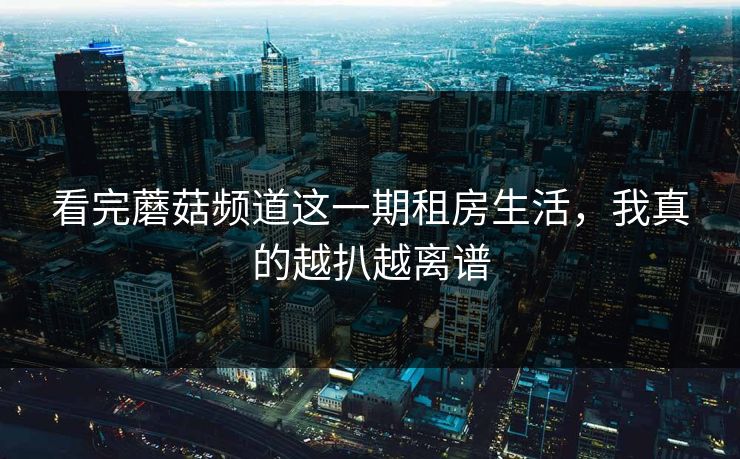 看完蘑菇频道这一期租房生活，我真的越扒越离谱