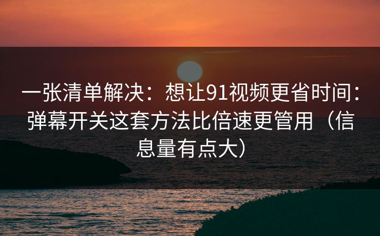 一张清单解决：想让91视频更省时间：弹幕开关这套方法比倍速更管用（信息量有点大）