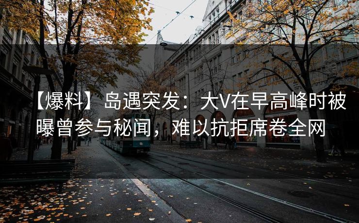 【爆料】岛遇突发：大V在早高峰时被曝曾参与秘闻，难以抗拒席卷全网
