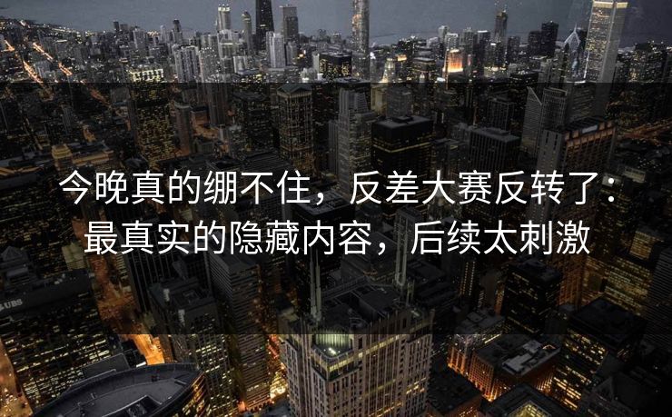 今晚真的绷不住，反差大赛反转了：最真实的隐藏内容，后续太刺激
